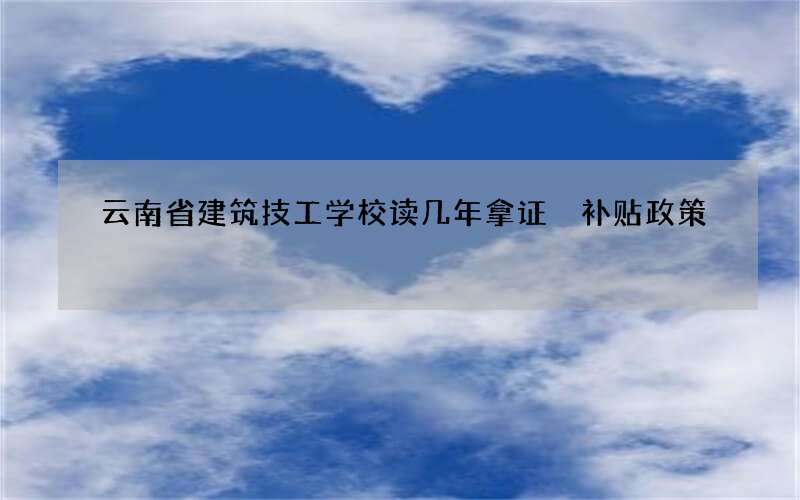 云南省建筑技工学校读几年拿证 补贴政策